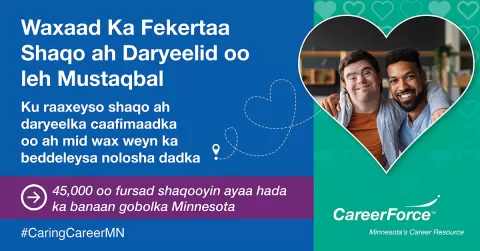 sawirku waxa uu muujinayaa laba qof oo qaab wadne ah. CareerForce logo. Erayo qoran ayaa odhan: Waxaad Ka Fekertaa Shaqo ah Daryeelid oo leh Mustaqbal.Ku raaxeyso shaqo ah daryeelka caafimaadka oo ah mid wax weyn ka beddeleysa nolosha dadka. 45,000 oo fursad shaqooyin ayaa hada ka banaan gobolka Minnesota.