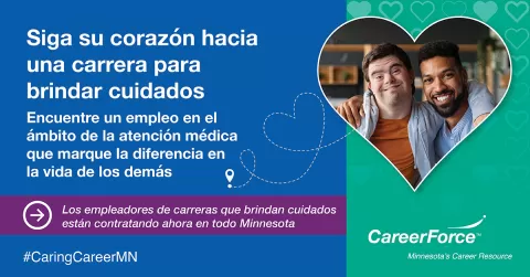 Imagen de dos personas dentro de un corazón. CareerForce logo. alabras escritas dicen: Siga su corazón hacia una carrera para brindar cuidados. Encuentre un empleo en el ámbito de la atención médica que marque la diferencia en la vida de los demás. 45,000 aperturas en toda Minnesota ahora.